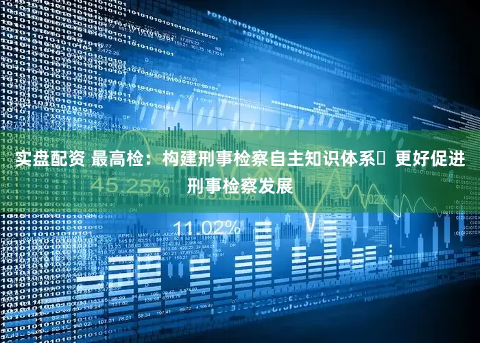实盘配资 最高检：构建刑事检察自主知识体系 更好促进刑事检察发展